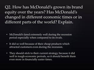 Q2. How has McDonald’s grown its brand
equity over the years? Has McDonald’s
changed in different economic times or in
different parts of the world? Explain.
• McDonald’s fared extremely well during the recession
period especially when compared to its rivals.
• It did so well because of their cheap products which
attracted customers even during the recession.
• They should stick to their current strategy, because it did
well in tough economic periods, so it should benefit them
even more in financially easier times.
 