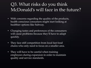 Q3. What risks do you think
McDonald’s will face in the future?
• With concerns regarding the quality of the products,
health conscious consumers might start looking at
healthier options like Subway.
• Changing tastes and preferences of the consumers
will cause problems because they’ll have to adapt
quickly.
• They face stiff competition from local fast food
chains who only need to focus on a smaller area.
• They will have to be careful when training
employees during expansion in order to maintain
quality and service standards.
 