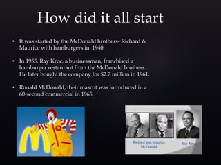 How did it all start
• It was started by the McDonald brothers- Richard &
Maurice with hamburgers in 1940.
• In 1955, Ray Kroc, a businessman, franchised a
hamburger restaurant from the McDonald brothers.
He later bought the company for $2.7 million in 1961.
• Ronald McDonald, their mascot was introduced in a
60-second commercial in 1965.
 
