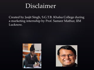 Disclaimer
Created by Jasjit Singh, S.G.T.B. Khalsa College during
a marketing internship by Prof. Sameer Mathur, IIM
Lucknow.
 