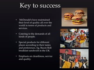 Key to success
• McDonald’s have maintained
their level of quality all over the
world in terms of products and
services.
• Catering to the demands of all
kinds of people.
• Special products for different
places according to their tastes
and preferences. Eg. Bacon Roll
breakfast sandwich in the UK.
• Emphasis on cleanliness, service
and quality.
 