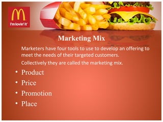 Marketing Mix
Marketers have four tools to use to develop an offering to
meet the needs of their targeted customers.
Collectively they are called the marketing mix.
• Product
• Price
• Promotion
• Place
 