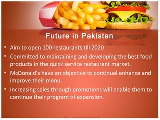 Future in Pakistan
• Aim to open 100 restaurants till 2020
• Committed to maintaining and developing the best food
products in the quick service restaurant market.
• McDonald’s have an objective to continual enhance and
improve their menu.
• Increasing sales through promotions will enable them to
continue their program of expansion.
 