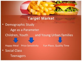 Target Market
• Demographic Study
Age as a Parameter
Children, Youth and Young Urban families
Happy Meal Price Sensitivity Fun Place, Quality Time
• Social Class
Teenagers
 