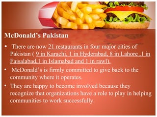 McDonald’s Pakistan
• There are now 21 restaurants in four major cities of
Pakistan ( 9 in Karachi, 1 in Hyderabad, 8 in Lahore ,1 in
Faisalabad,1 in Islamabad and 1 in rawl).
• McDonald’s is firmly committed to give back to the
community where it operates.
• They are happy to become involved because they
recognize that organizations have a role to play in helping
communities to work successfully.
 