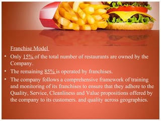 Franchise Model
• Only 15% of the total number of restaurants are owned by the
Company.
• The remaining 85% is operated by franchises.
• The company follows a comprehensive framework of training
and monitoring of its franchises to ensure that they adhere to the
Quality, Service, Cleanliness and Value propositions offered by
the company to its customers. and quality across geographies.
 