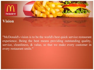 Vision
"McDonald's vision is to be the world's best quick service restaurant
experience. Being the best means providing outstanding quality,
service, cleanliness, & value, so that we make every customer in
every restaurant smile."
 