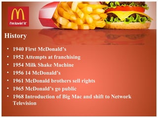 History
• 1940 First McDonald’s
• 1952 Attempts at franchising
• 1954 Milk Shake Machine
• 1956 14 McDonald’s
• 1961 McDonald brothers sell rights
• 1965 McDonald’s go public
• 1968 Introduction of Big Mac and shift to Network
Television
 