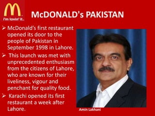 McDONALD's PAKISTAN
 McDonald’s first restaurant
opened its door to the
people of Pakistan in
September 1998 in Lahore.
 This launch was met with
unprecedented enthusiasm
from the citizens of Lahore,
who are known for their
liveliness, vigour and
penchant for quality food.
 Karachi opened its first
restaurant a week after
Lahore.

Amin Lakhani

 
