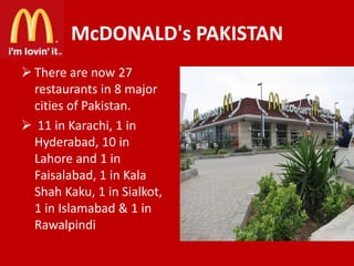 McDONALD's PAKISTAN
 There are now 27
restaurants in 8 major
cities of Pakistan.
 11 in Karachi, 1 in
Hyderabad, 10 in
Lahore and 1 in
Faisalabad, 1 in Kala
Shah Kaku, 1 in Sialkot,
1 in Islamabad & 1 in
Rawalpindi

 