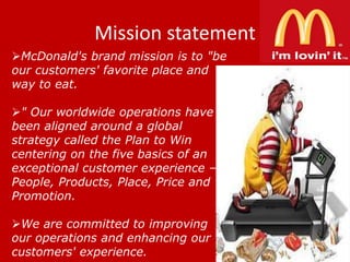 Mission statement
McDonald's brand mission is to "be
our customers' favorite place and
way to eat.
" Our worldwide operations have
been aligned around a global
strategy called the Plan to Win
centering on the five basics of an
exceptional customer experience –
People, Products, Place, Price and
Promotion.
We are committed to improving
our operations and enhancing our
customers' experience.

 