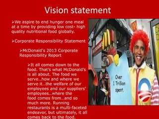Vision statement
We aspire to end hunger one meal
at a time by providing low cost- high
quality nutritional food globally.
Corporate Responsibility Statement

McDonald's 2013 Corporate
Responsibility Report
It all comes down to the
food. That’s what McDonald’s
is all about. The food we
serve…how and where we
serve it…the welfare of our
employees and our suppliers’
employees…where the
food comes from…and so
much more. Running
restaurants is a multi-faceted
endeavor, but ultimately, it all
comes back to the food.

 