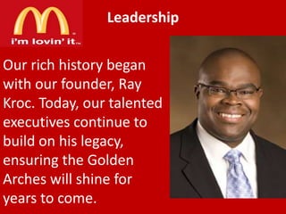Leadership
Our rich history began
with our founder, Ray
Kroc. Today, our talented
executives continue to
build on his legacy,
ensuring the Golden
Arches will shine for
years to come.

 