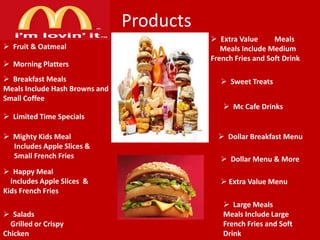 Products
 Fruit & Oatmeal
 Morning Platters
 Breakfast Meals
Meals Include Hash Browns and
Small Coffee

 Extra Value
Meals
Meals Include Medium
French Fries and Soft Drink
 Sweet Treats
 Mc Cafe Drinks

 Limited Time Specials
 Mighty Kids Meal
Includes Apple Slices &
Small French Fries
 Happy Meal
Includes Apple Slices &
Kids French Fries
 Salads
Grilled or Crispy
Chicken

 Dollar Breakfast Menu
 Dollar Menu & More
 Extra Value Menu
 Large Meals
Meals Include Large
French Fries and Soft
Drink

 