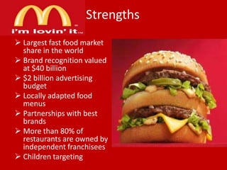 Strengths
 Largest fast food market
share in the world
 Brand recognition valued
at $40 billion
 $2 billion advertising
budget
 Locally adapted food
menus
 Partnerships with best
brands
 More than 80% of
restaurants are owned by
independent franchisees
 Children targeting

 