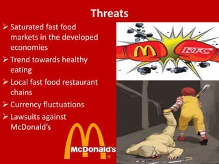 Threats
 Saturated fast food
markets in the developed
economies
 Trend towards healthy
eating
 Local fast food restaurant
chains
 Currency fluctuations
 Lawsuits against
McDonald’s

 