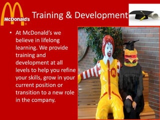 Training & Development
• At McDonald’s we
believe in lifelong
learning. We provide
training and
development at all
levels to help you refine
your skills, grow in your
current position or
transition to a new role
in the company.

 