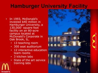 Hamburger University Facility
• In 1993, McDonald’s
invested $40 million in
Hamburger University, a
130,000- square foot
facility on an 80-acre
campus located at
McDonald’s Corporate in
Oak Brook, IL.
• 13 teaching room
• 300 seat auditorium
• 12 interactive education
team rooms
• 3 kitchen labs
• State of the art service
training labs

 