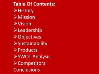 Table Of Contents:
History
Mission
Vision
Leadership
Objectives
Sustainability
Products
SWOT Analysis
Competitors
Conclusions

 