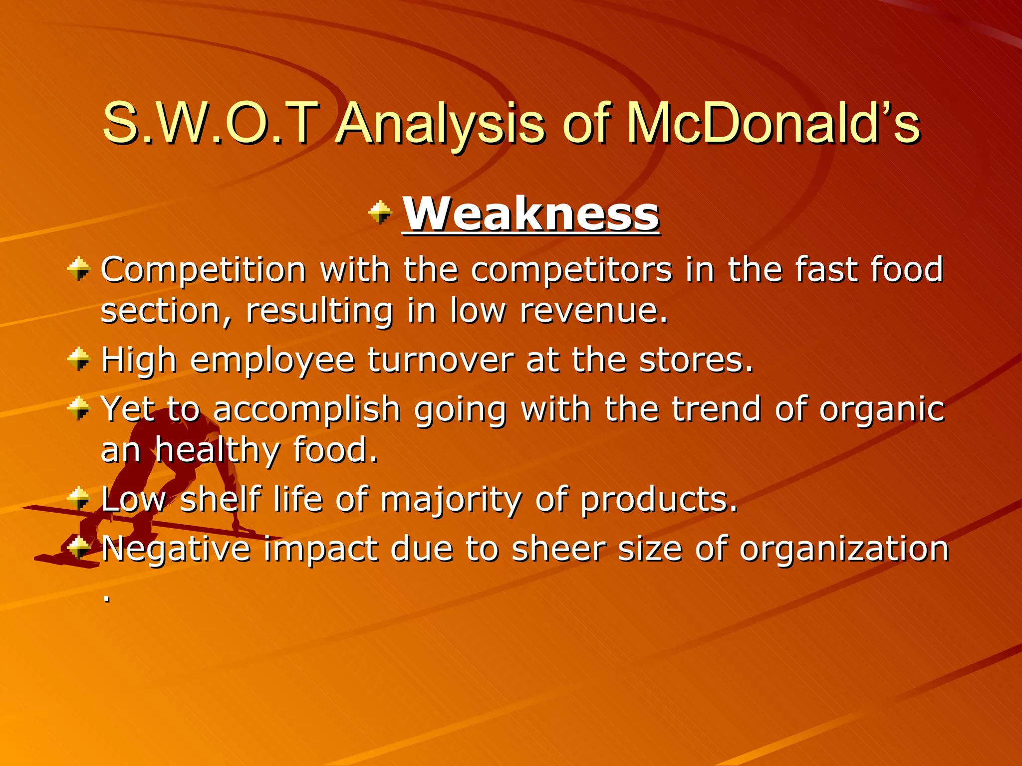 S.W.O.T Analysis of McDonald’s
                 Weakness
Competition with the competitors in the fast food
section, resulting in low revenue.
High employee turnover at the stores.
Yet to accomplish going with the trend of organic
an healthy food.
Low shelf life of majority of products.
Negative impact due to sheer size of organization
.
 