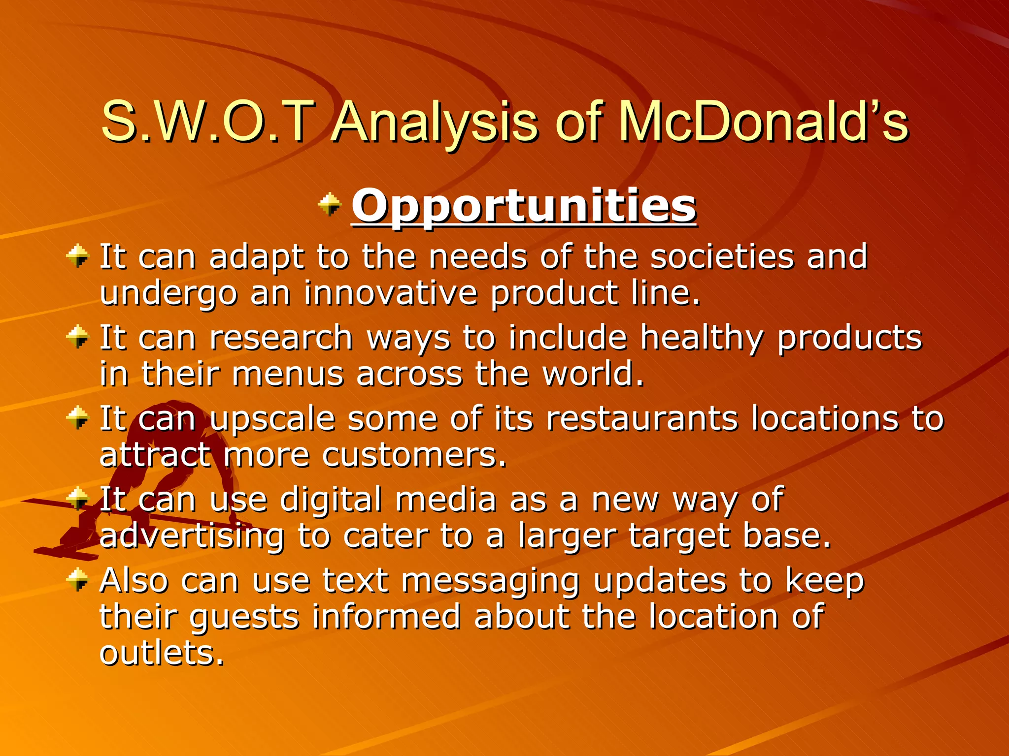S.W.O.T Analysis of McDonald’s
               Opportunities
It can adapt to the needs of the societies and
undergo an innovative product line.
It can research ways to include healthy products
in their menus across the world.
It can upscale some of its restaurants locations to
attract more customers.
It can use digital media as a new way of
advertising to cater to a larger target base.
Also can use text messaging updates to keep
their guests informed about the location of
outlets.
 