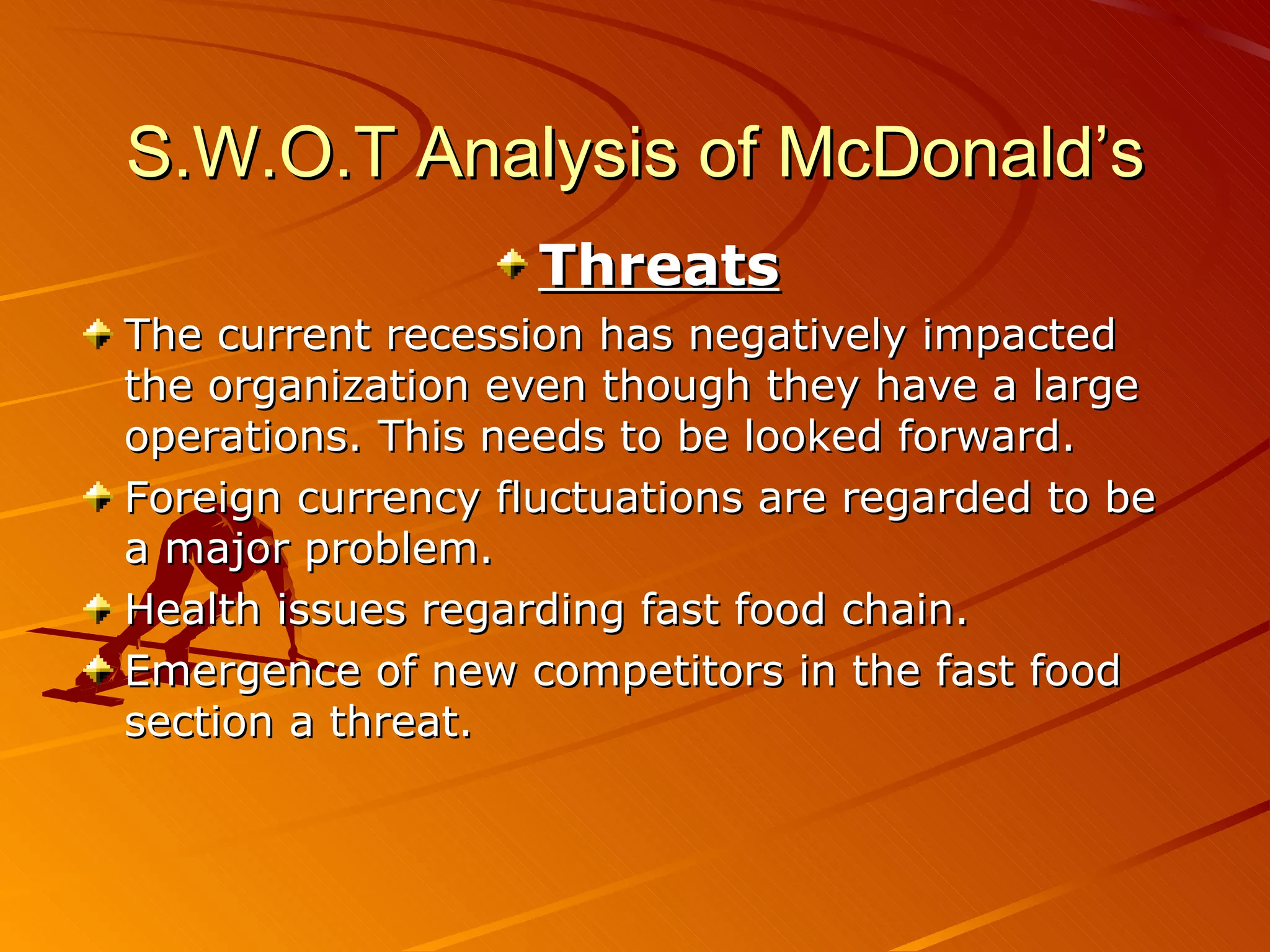 S.W.O.T Analysis of McDonald’s
                   Threats
The current recession has negatively impacted
the organization even though they have a large
operations. This needs to be looked forward.
Foreign currency fluctuations are regarded to be
a major problem.
Health issues regarding fast food chain.
Emergence of new competitors in the fast food
section a threat.
 