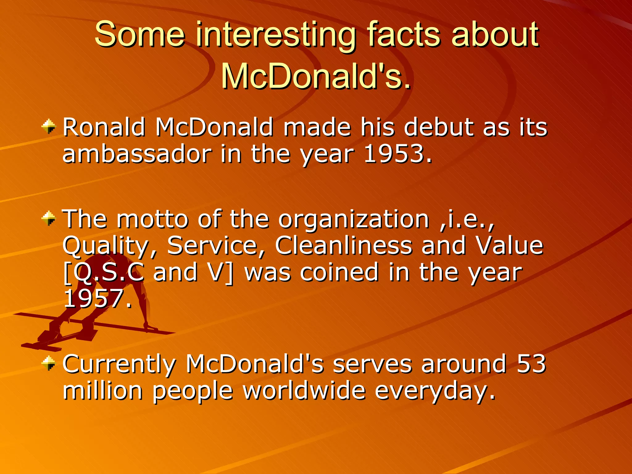Some interesting facts about
         McDonald's.
Ronald McDonald made his debut as its
ambassador in the year 1953.

The motto of the organization ,i.e.,
Quality, Service, Cleanliness and Value
[Q.S.C and V] was coined in the year
1957.

Currently McDonald's serves around 53
million people worldwide everyday.
 