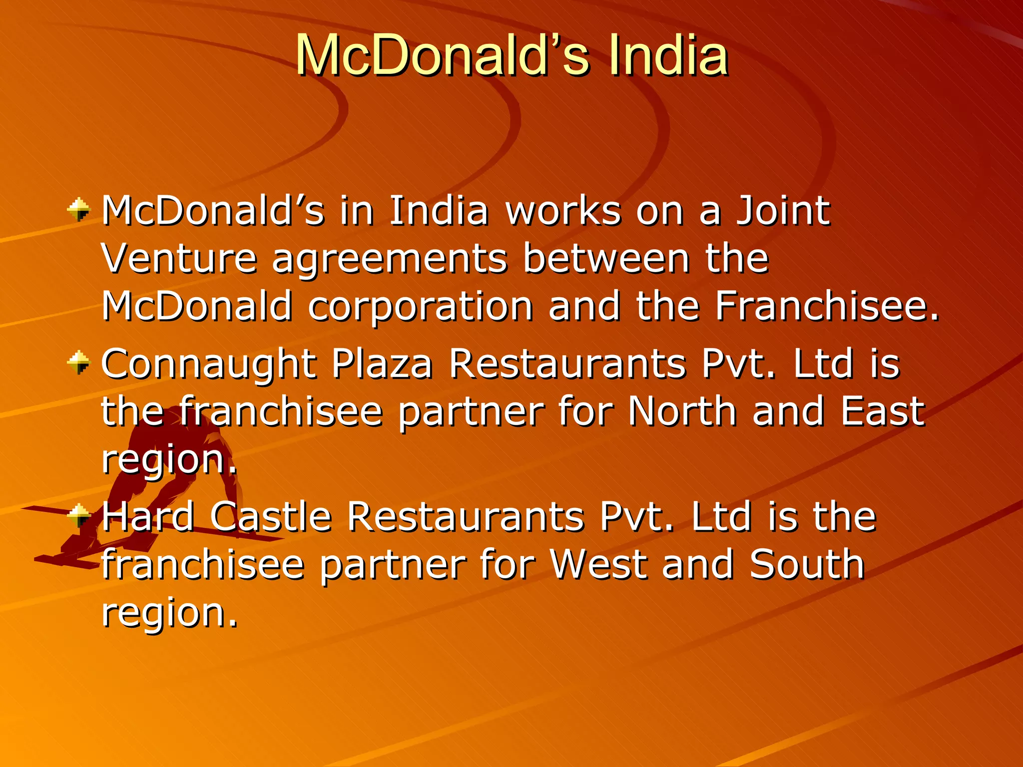McDonald’s India

McDonald’s in India works on a Joint
Venture agreements between the
McDonald corporation and the Franchisee.
Connaught Plaza Restaurants Pvt. Ltd is
the franchisee partner for North and East
region.
Hard Castle Restaurants Pvt. Ltd is the
franchisee partner for West and South
region.
 