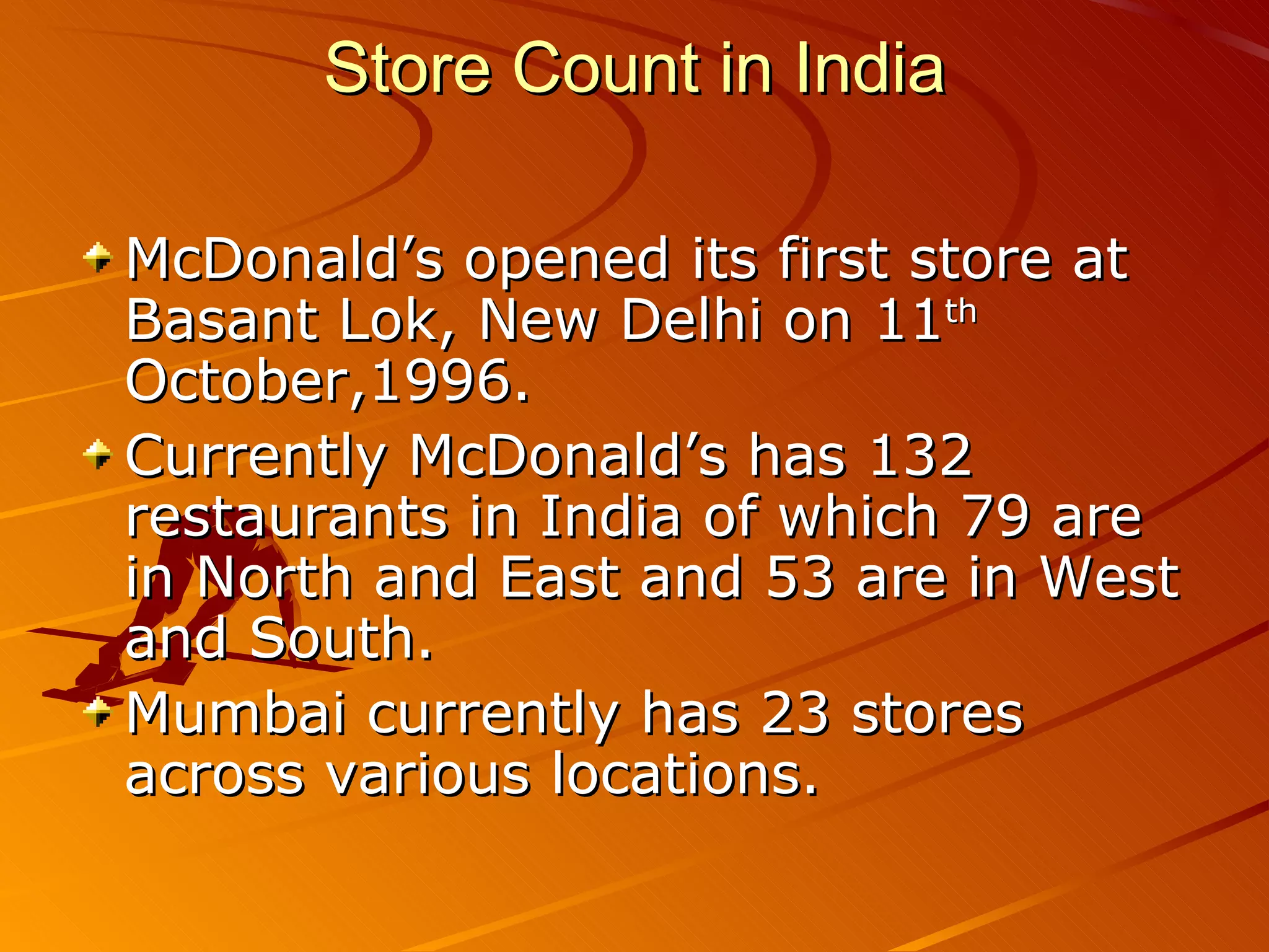 Store Count in India

McDonald’s opened its first store at
Basant Lok, New Delhi on 11th
October,1996.
Currently McDonald’s has 132
restaurants in India of which 79 are
in North and East and 53 are in West
and South.
Mumbai currently has 23 stores
across various locations.
 