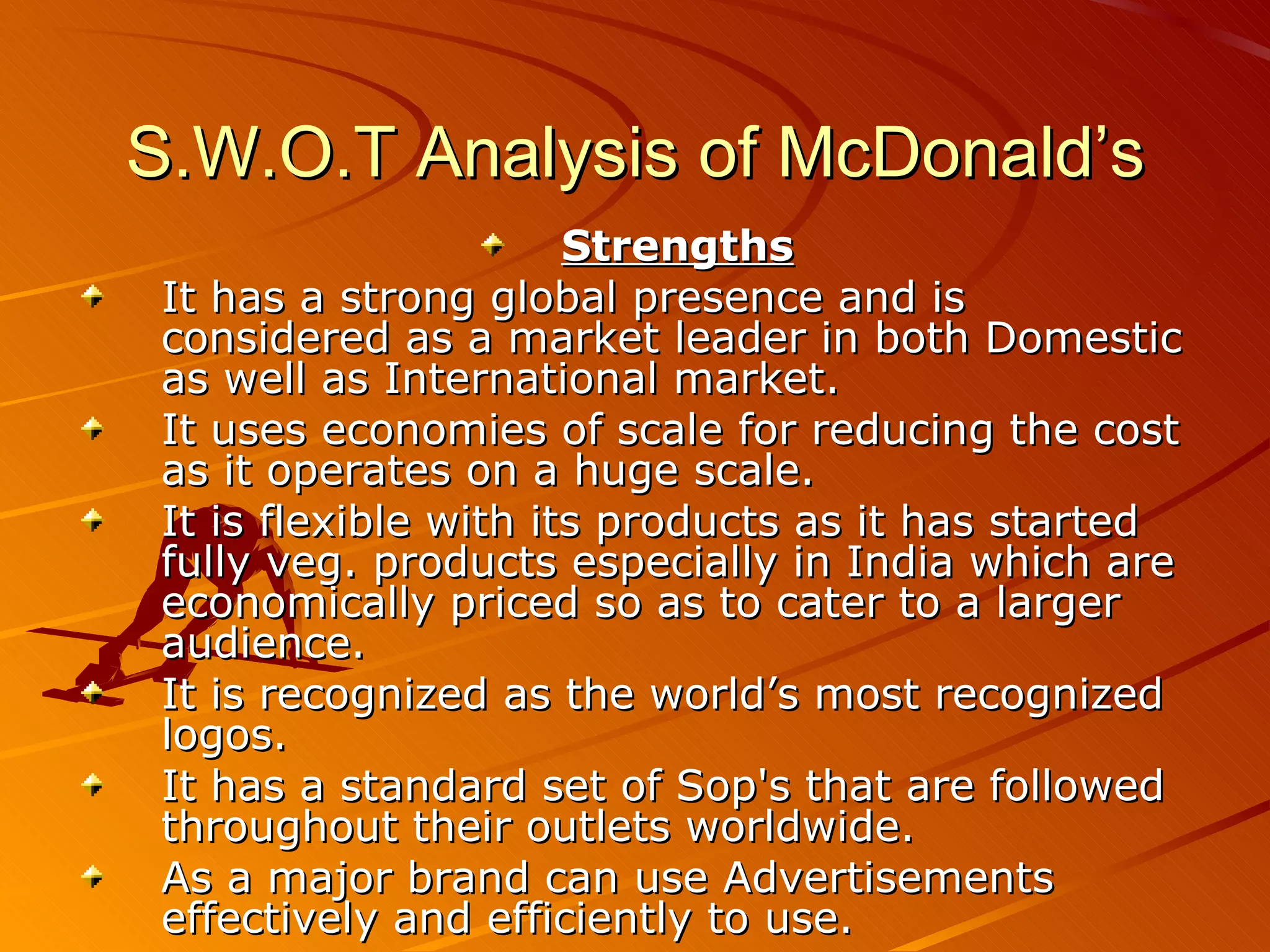 S.W.O.T Analysis of McDonald’s
                       Strengths
 It has a strong global presence and is
 considered as a market leader in both Domestic
 as well as International market.
 It uses economies of scale for reducing the cost
 as it operates on a huge scale.
 It is flexible with its products as it has started
 fully veg. products especially in India which are
 economically priced so as to cater to a larger
 audience.
 It is recognized as the world’s most recognized
 logos.
 It has a standard set of Sop's that are followed
 throughout their outlets worldwide.
 As a major brand can use Advertisements
 effectively and efficiently to use.
 