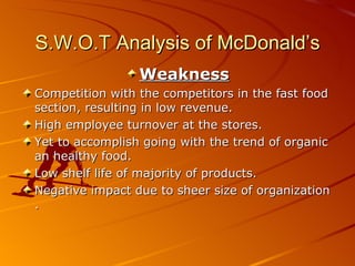 S.W.O.T Analysis of McDonald’s
                 Weakness
Competition with the competitors in the fast food
section, resulting in low revenue.
High employee turnover at the stores.
Yet to accomplish going with the trend of organic
an healthy food.
Low shelf life of majority of products.
Negative impact due to sheer size of organization
.
 