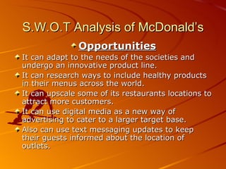 S.W.O.T Analysis of McDonald’s
               Opportunities
It can adapt to the needs of the societies and
undergo an innovative product line.
It can research ways to include healthy products
in their menus across the world.
It can upscale some of its restaurants locations to
attract more customers.
It can use digital media as a new way of
advertising to cater to a larger target base.
Also can use text messaging updates to keep
their guests informed about the location of
outlets.
 