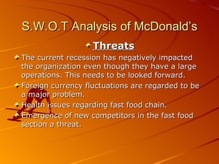 S.W.O.T Analysis of McDonald’s
                   Threats
The current recession has negatively impacted
the organization even though they have a large
operations. This needs to be looked forward.
Foreign currency fluctuations are regarded to be
a major problem.
Health issues regarding fast food chain.
Emergence of new competitors in the fast food
section a threat.
 