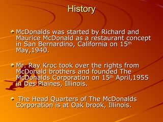History

McDonalds was started by Richard and
Maurice McDonald as a restaurant concept
in San Bernardino, California on 15th
May,1940.

Mr. Ray Kroc took over the rights from
McDonald brothers and founded The
McDonalds Corporation on 15th April,1955
in Des Plaines, Illinois.

 The Head Quarters of The McDonalds
Corporation is at Oak brook, Illinois.
 