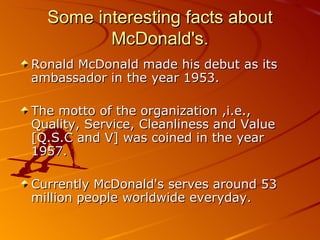 Some interesting facts about
         McDonald's.
Ronald McDonald made his debut as its
ambassador in the year 1953.

The motto of the organization ,i.e.,
Quality, Service, Cleanliness and Value
[Q.S.C and V] was coined in the year
1957.

Currently McDonald's serves around 53
million people worldwide everyday.
 