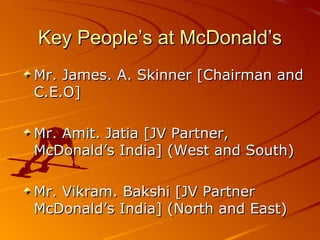 Key People’s at McDonald’s
Mr. James. A. Skinner [Chairman and
C.E.O]

Mr. Amit. Jatia [JV Partner,
McDonald’s India] (West and South)

Mr. Vikram. Bakshi [JV Partner
McDonald’s India] (North and East)
 