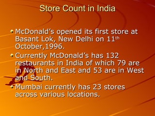 Store Count in India

McDonald’s opened its first store at
Basant Lok, New Delhi on 11th
October,1996.
Currently McDonald’s has 132
restaurants in India of which 79 are
in North and East and 53 are in West
and South.
Mumbai currently has 23 stores
across various locations.
 