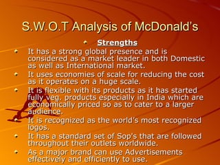 S.W.O.T Analysis of McDonald’s
                       Strengths
 It has a strong global presence and is
 considered as a market leader in both Domestic
 as well as International market.
 It uses economies of scale for reducing the cost
 as it operates on a huge scale.
 It is flexible with its products as it has started
 fully veg. products especially in India which are
 economically priced so as to cater to a larger
 audience.
 It is recognized as the world’s most recognized
 logos.
 It has a standard set of Sop's that are followed
 throughout their outlets worldwide.
 As a major brand can use Advertisements
 effectively and efficiently to use.
 