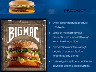  Offers a standardized product 
worldwide 
 Some of the most famous 
products were created through 
franchisee innovation 
 Corporation maintains a high 
degree of standardization 
through quality control 
 Taste might vary from countries to 
countries and the local customs 
 