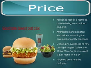 PRICE 
 Positioned itself as a fast-food 
outlet offering low-cost food 
and drink 
 Affordable menu adapted 
worldwide maintaining the 
core goal of quality assurance 
 Ongoing innovation led to new 
pricing strategies such as the 
‘Dollar Menu’ or its equivalent 
‘Saver menu’ in the UK 
 Targeted price sensitive 
customers 
 