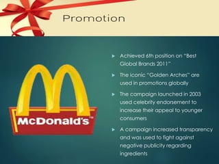 PROMOTION 
 Achieved 6th position on “Best 
Global Brands 2011” 
 The iconic “Golden Arches” are 
used in promotions globally 
 The campaign launched in 2003 
used celebrity endorsement to 
increase their appeal to younger 
consumers 
 A campaign increased transparency 
and was used to fight against 
negative publicity regarding 
ingredients 
 