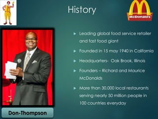 History 
 Leading global food service retailer 
and fast food giant 
 Founded in 15 may 1940 in California 
 Headquarters- Oak Brook, Illinois 
 Founders – Richard and Maurice 
McDonalds 
 More than 30,000 local restaurants 
serving nearly 50 million people in 
100 countries everyday 
Don-Thompson 
 