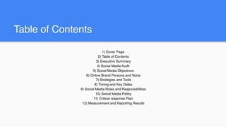 Table of Contents
1) Cover Page
2) Table of Contents
3) Executive Summary
4) Social Media Audit
5) Social Media Objectives
6) Online Brand Persona and Voice
7) Strategies and Tools
8) Timing and Key Dates
9) Social Media Roles and Responsibilities
10) Social Media Policy
11) Critical response Plan
12) Measurement and Reporting Results
 