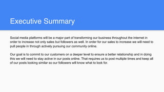 Executive Summary
Social media platforms will be a major part of transforming our business throughout the internet in
order to increase not only sales but followers as well. In order for our sales to increase we will need to
pull people in through actively pursuing our community online.
Our goal is to commit to our customers on a deeper level to ensure a better relationship and in doing
this we will need to stay active in our posts online. That requires us to post multiple times and keep all
of our posts looking similar so our followers will know what to look for.
 