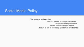 Social Media Policy
The customer is always right
Conduct yourself in a respectful manner
Be positive and approachable
Always show a customer respect
Be sure to ask all necessary questions to avoid conflict
 