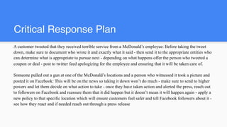 Critical Response Plan
A customer tweeted that they received terrible service from a McDonald’s employee: Before taking the tweet
down, make sure to document who wrote it and exactly what it said - then send it to the appropriate entities who
can determine what is appropriate to pursue next - depending on what happens offer the person who tweeted a
coupon or deal - post to twitter feed apologizing for the employee and ensuring that it will be taken care of.
Someone pulled out a gun at one of the McDonald’s locations and a person who witnessed it took a picture and
posted it on Facebook: This will be on the news so taking it down won’t do much - make sure to send to higher
powers and let them decide on what action to take - once they have taken action and alerted the press, reach out
to followers on Facebook and reassure them that it did happen but it doesn’t mean it will happen again - apply a
new policy to that specific location which will ensure customers feel safer and tell Facebook followers about it -
see how they react and if needed reach out through a press release
 