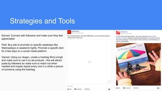 Strategies and Tools
Earned: Connect with followers and make sure they feel
appreciated
Paid: Buy ads to promote on specific weekdays like
Wednesdays or weekend nights; Promote a specific item
for a few days on a social media platform
Owned: Using our slogan, create a hashtag #ImLovingIt
and make sure to use it on all products - this will attract
posts by followers so make sure to reach out when
needed and maybe repost every one in a while a picture
of someone using the hashtag.
 