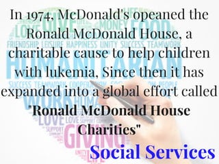 Social Services
In 1974, McDonald's opeaned the
Ronald McDonald House, a
charitable cause to help children
with lukemia, Since then it has
expanded into a global effort called
"Ronald McDonald House
Charities"
 