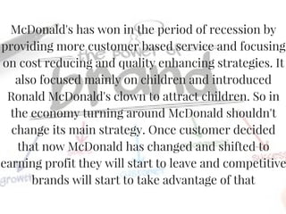 McDonald's has won in the period of recession by
providing more customer based service and focusing
on cost reducing and quality enhancing strategies. It
also focused mainly on children and introduced
Ronald McDonald's clown to attract children. So in
the economy turning around McDonald shouldn't
change its main strategy. Once customer decided
that now McDonald has changed and shifted to
earning profit they will start to leave and competitive
brands will start to take advantage of that
 
