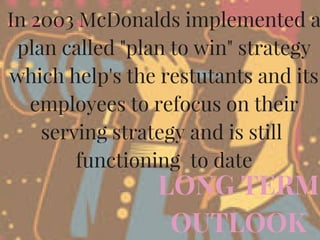 LONG TERM
OUTLOOK
In 2003 McDonalds implemented a
plan called "plan to win" strategy
which help's the restutants and its
employees to refocus on their
serving strategy and is still 
functioning  to date
 